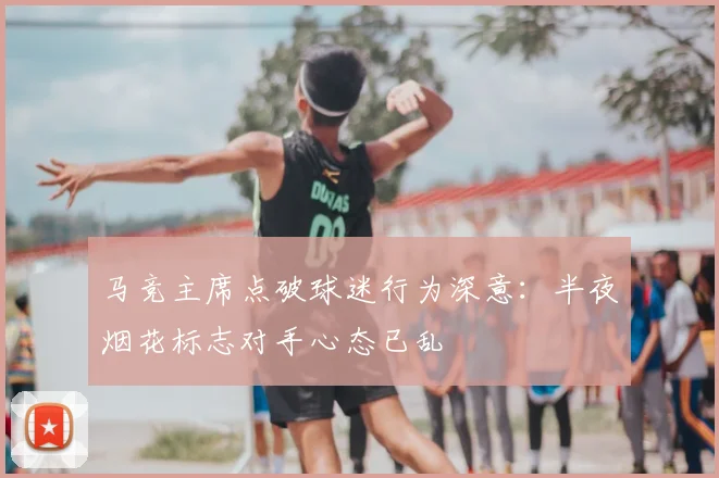 马竞主席点破球迷行为深意：半夜烟花标志对手心态已乱