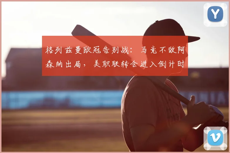 格列兹曼欧冠告别战：马竞不敌阿森纳出局，美职联转会进入倒计时
