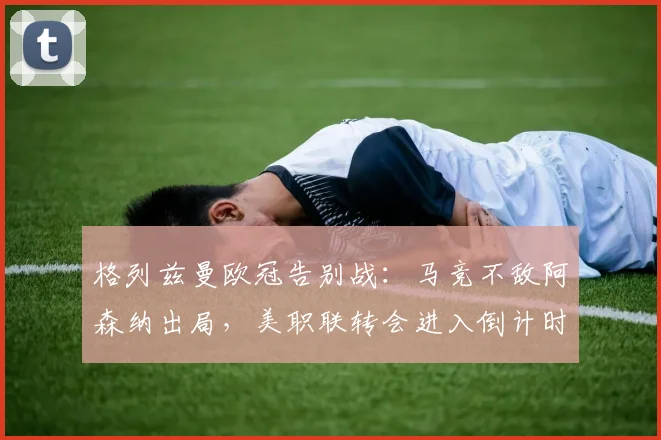 格列兹曼欧冠告别战:马竞不敌阿森纳出局,美职联转会进入倒计时