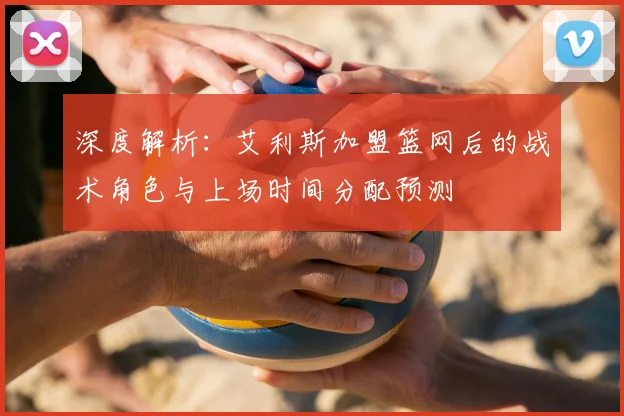 深度解析：艾利斯加盟篮网后的战术角色与上场时间分配预测