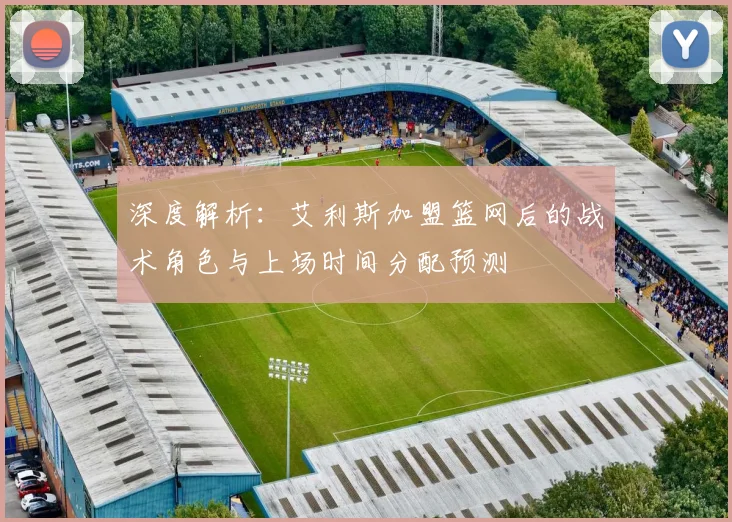 深度解析：艾利斯加盟篮网后的战术角色与上场时间分配预测